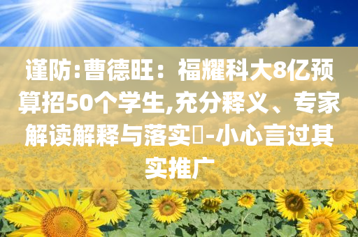 謹防:曹德旺：福耀科大8億預算招50個學生,充分釋義、專家解讀解釋與落實?-小心言過其實推廣