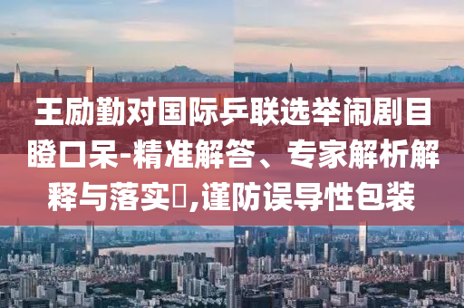 王勵勤對國際乒聯(lián)選舉鬧劇目瞪口呆-精準解答、專家解析解釋與落實?,謹防誤導性包裝