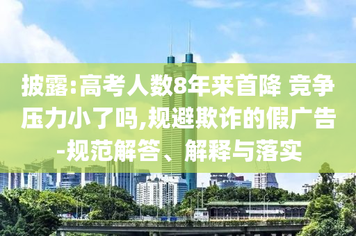 披露:高考人數(shù)8年來首降 競爭壓力小了嗎,規(guī)避欺詐的假廣告-規(guī)范解答、解釋與落實