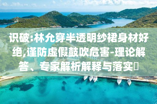 識破:林允穿半透明紗裙身材好絕,謹防虛假鼓吹危害-理論解答、專家解析解釋與落實?