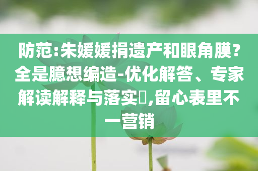防范:朱媛媛捐遺產和眼角膜？全是臆想編造-優(yōu)化解答、專家解讀解釋與落實?,留心表里不一營銷