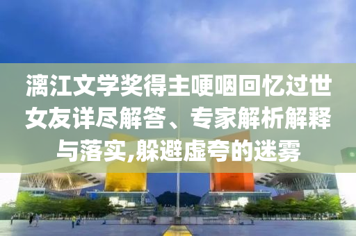 漓江文學獎得主哽咽回憶過世女友詳盡解答、專家解析解釋與落實,躲避虛夸的迷霧