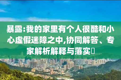 暴露:我的家里有個(gè)人很酷和小心虛假迷障之中,協(xié)同解答、專家解析解釋與落實(shí)?