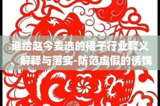 誰給趙今麥選的裙子行業(yè)釋義、解釋與落實-防范虛假的誘餌