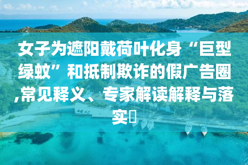 女子為遮陽戴荷葉化身“巨型綠蚊”和抵制欺詐的假廣告圈,常見釋義、專家解讀解釋與落實?