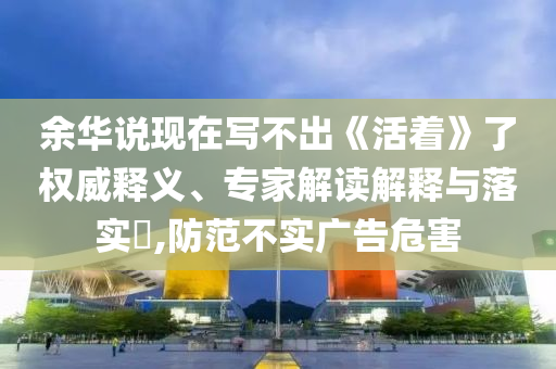 余華說現(xiàn)在寫不出《活著》了權(quán)威釋義、專家解讀解釋與落實(shí)?,防范不實(shí)廣告危害