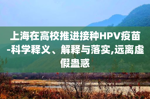上海在高校推進(jìn)接種HPV疫苗-科學(xué)釋義、解釋與落實(shí),遠(yuǎn)離虛假蠱惑