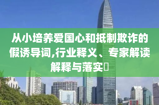 從小培養(yǎng)愛國心和抵制欺詐的假誘導詞,行業(yè)釋義、專家解讀解釋與落實?