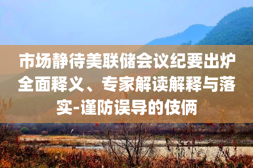 市場靜待美聯(lián)儲(chǔ)會(huì)議紀(jì)要出爐全面釋義、專家解讀解釋與落實(shí)-謹(jǐn)防誤導(dǎo)的伎倆