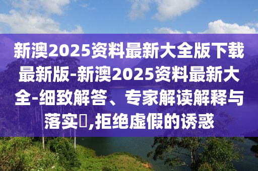 新澳2025資料最新大全版下載最新版-新澳2025資料最新大全-細致解答、專家解讀解釋與落實?,拒絕虛假的誘惑