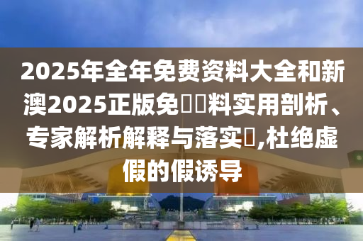 2025年全年免費資料大全和新澳2025正版免費資料實用剖析、專家解析解釋與落實?,杜絕虛假的假誘導