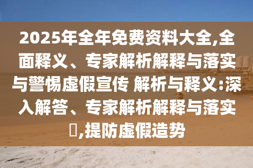 2025年全年免費(fèi)資料大全,全面釋義、專家解析解釋與落實(shí)與警惕虛假宣傳 解析與釋義:深入解答、專家解析解釋與落實(shí)?,提防虛假造勢(shì)
