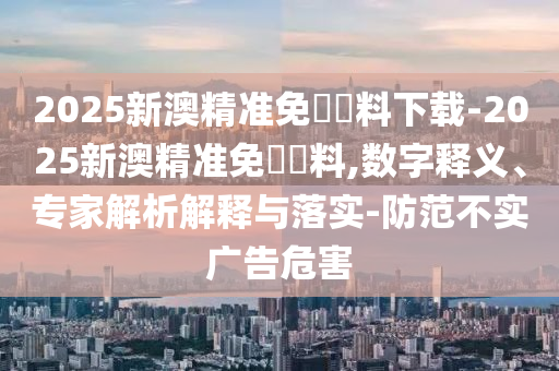 2025新澳精準(zhǔn)免費(fèi)資料下載-2025新澳精準(zhǔn)免費(fèi)資料,數(shù)字釋義、專家解析解釋與落實(shí)-防范不實(shí)廣告危害