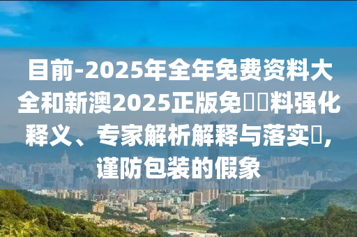 目前-2025年全年免費(fèi)資料大全和新澳2025正版免費(fèi)資料強(qiáng)化釋義、專家解析解釋與落實(shí)?,謹(jǐn)防包裝的假象