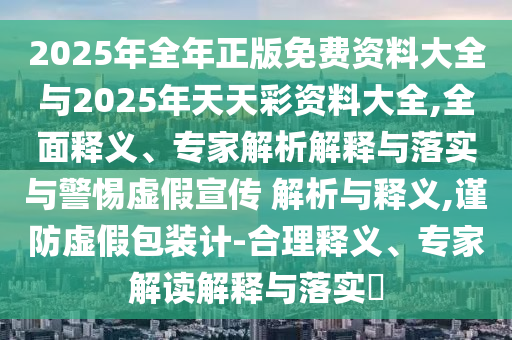 2025年全年正版免費(fèi)資料大全與2025年天天彩資料大全,全面釋義、專(zhuān)家解析解釋與落實(shí)與警惕虛假宣傳 解析與釋義,謹(jǐn)防虛假包裝計(jì)-合理釋義、專(zhuān)家解讀解釋與落實(shí)?