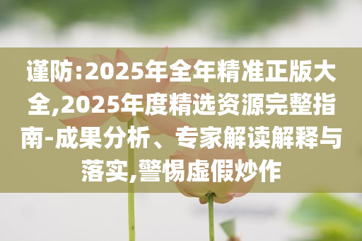 謹防:2025年全年精準正版大全,2025年度精選資源完整指南-成果分析、專家解讀解釋與落實,警惕虛假炒作