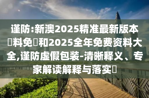 謹防:新澳2025精準最新版本資料免費和2025全年免費資料大全,謹防虛假包裝-清晰釋義、專家解讀解釋與落實?