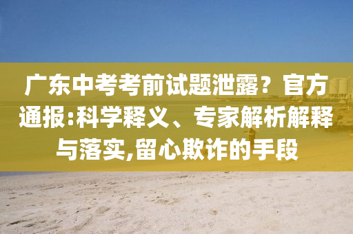 廣東中考考前試題泄露？官方通報(bào):科學(xué)釋義、專家解析解釋與落實(shí),留心欺詐的手段