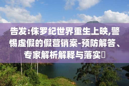 告發(fā):侏羅紀(jì)世界重生上映,警惕虛假的假營(yíng)銷案-預(yù)防解答、專家解析解釋與落實(shí)?