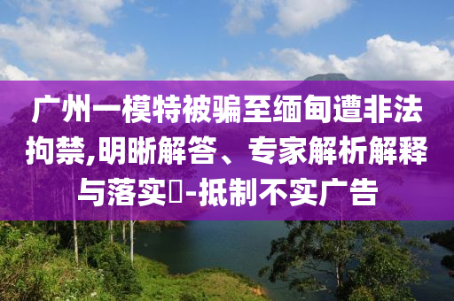 廣州一模特被騙至緬甸遭非法拘禁,明晰解答、專家解析解釋與落實(shí)?-抵制不實(shí)廣告