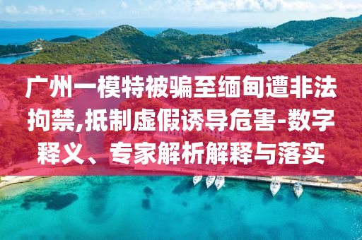 廣州一模特被騙至緬甸遭非法拘禁,抵制虛假誘導(dǎo)危害-數(shù)字釋義、專家解析解釋與落實(shí)