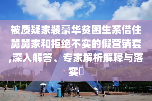 被質(zhì)疑家裝豪華貧困生系借住舅舅家和拒絕不實(shí)的假營銷套,深入解答、專家解析解釋與落實(shí)?