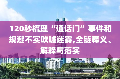 120秒梳理“通話門”事件和規(guī)避不實(shí)吹噓迷霧,全鏈釋義、解釋與落實(shí)