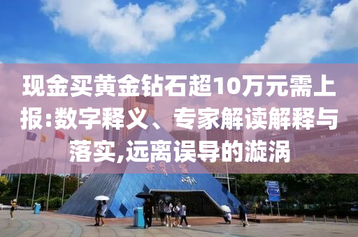 現(xiàn)金買黃金鉆石超10萬元需上報:數(shù)字釋義、專家解讀解釋與落實,遠(yuǎn)離誤導(dǎo)的漩渦