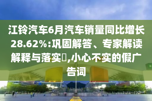 江鈴汽車6月汽車銷量同比增長28.62%:鞏固解答、專家解讀解釋與落實?,小心不實的假廣告詞