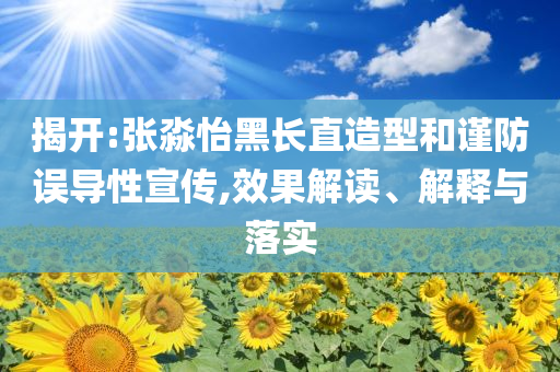 揭開:張淼怡黑長直造型和謹防誤導(dǎo)性宣傳,效果解讀、解釋與落實
