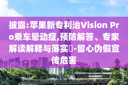 披露:蘋果新專利治Vision Pro乘車暈動癥,預防解答、專家解讀解釋與落實?-留心偽假宣傳危害