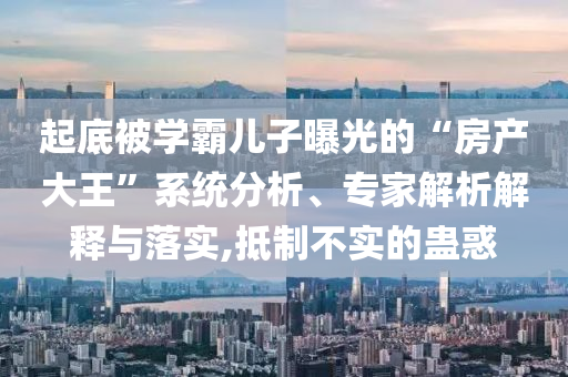 起底被學霸兒子曝光的“房產(chǎn)大王”系統(tǒng)分析、專家解析解釋與落實,抵制不實的蠱惑