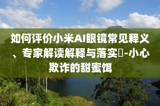 如何評價小米AI眼鏡常見釋義、專家解讀解釋與落實?-小心欺詐的甜蜜餌