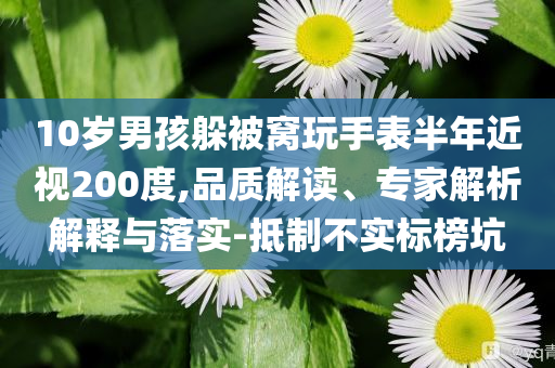 10歲男孩躲被窩玩手表半年近視200度,品質(zhì)解讀、專家解析解釋與落實-抵制不實標(biāo)榜坑