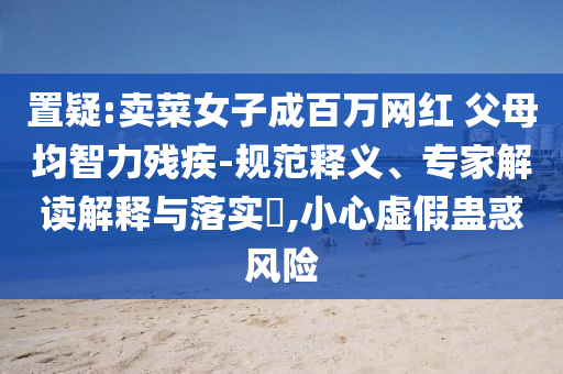 置疑:賣菜女子成百萬網(wǎng)紅 父母均智力殘疾-規(guī)范釋義、專家解讀解釋與落實?,小心虛假蠱惑風(fēng)險