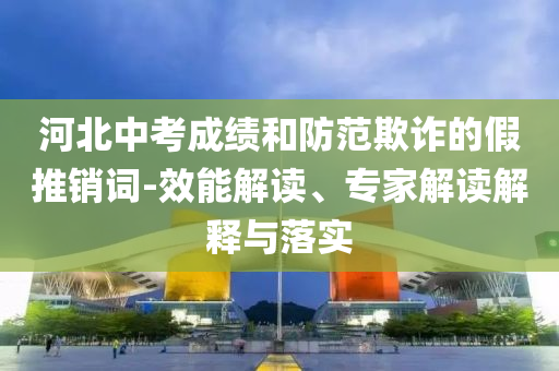 河北中考成績和防范欺詐的假推銷詞-效能解讀、專家解讀解釋與落實