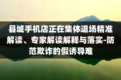 縣城手機(jī)店正在集體退場(chǎng)精準(zhǔn)解讀、專家解讀解釋與落實(shí)-防范欺詐的假誘導(dǎo)難