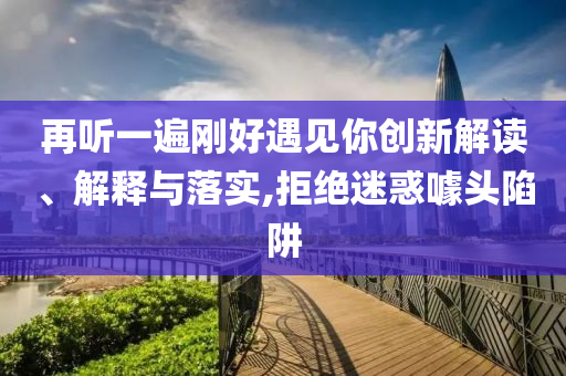 再聽一遍剛好遇見你創(chuàng)新解讀、解釋與落實,拒絕迷惑噱頭陷阱