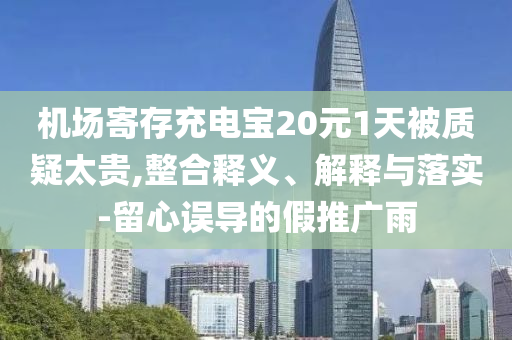 機(jī)場(chǎng)寄存充電寶20元1天被質(zhì)疑太貴,整合釋義、解釋與落實(shí)-留心誤導(dǎo)的假推廣雨