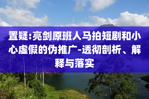 置疑:亮劍原班人馬拍短劇和小心虛假的偽推廣-透徹剖析、解釋與落實(shí)