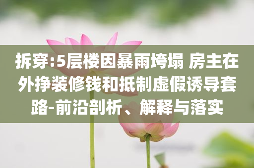拆穿:5層樓因暴雨垮塌 房主在外掙裝修錢和抵制虛假誘導(dǎo)套路-前沿剖析、解釋與落實(shí)