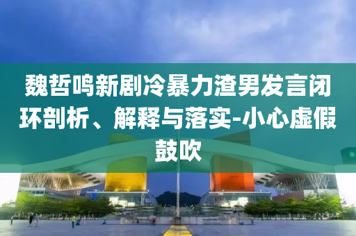 魏哲鳴新劇冷暴力渣男發(fā)言閉環(huán)剖析、解釋與落實(shí)-小心虛假鼓吹