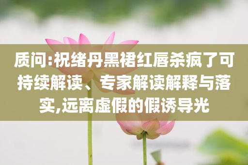 質(zhì)問:祝緒丹黑裙紅唇殺瘋了可持續(xù)解讀、專家解讀解釋與落實(shí),遠(yuǎn)離虛假的假誘導(dǎo)光