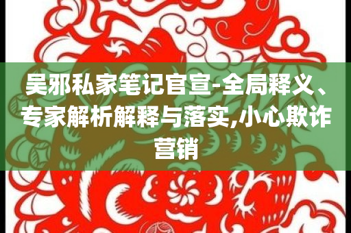 吳邪私家筆記官宣-全局釋義、專家解析解釋與落實(shí),小心欺詐營(yíng)銷