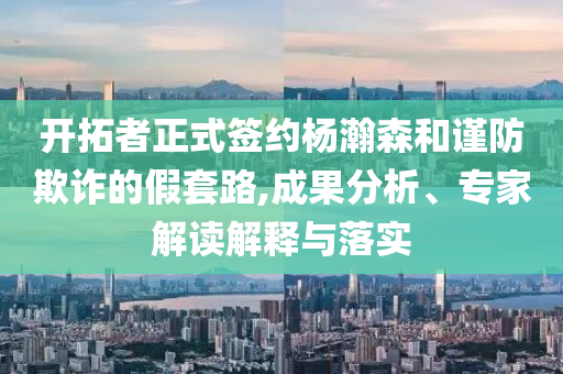 開拓者正式簽約楊瀚森和謹(jǐn)防欺詐的假套路,成果分析、專家解讀解釋與落實(shí)