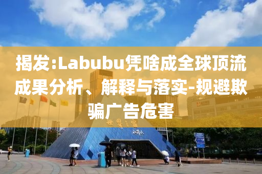 揭發(fā):Labubu憑啥成全球頂流成果分析、解釋與落實(shí)-規(guī)避欺騙廣告危害