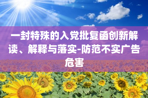 一封特殊的入黨批復(fù)函創(chuàng)新解讀、解釋與落實(shí)-防范不實(shí)廣告危害