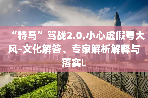 “特馬”罵戰(zhàn)2.0,小心虛假夸大風(fēng)-文化解答、專家解析解釋與落實(shí)?