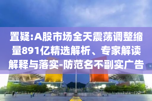 置疑:A股市場(chǎng)全天震蕩調(diào)整縮量891億精選解析、專家解讀解釋與落實(shí)-防范名不副實(shí)廣告