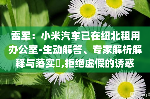 雷軍：小米汽車已在紐北租用辦公室-生動解答、專家解析解釋與落實(shí)?,拒絕虛假的誘惑